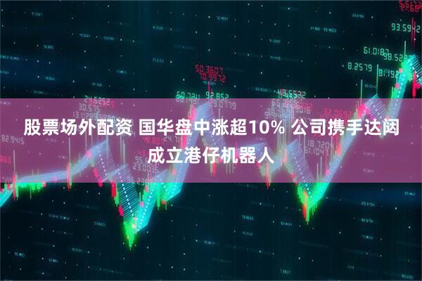 股票场外配资 国华盘中涨超10% 公司携手达闼成立港仔机器人
