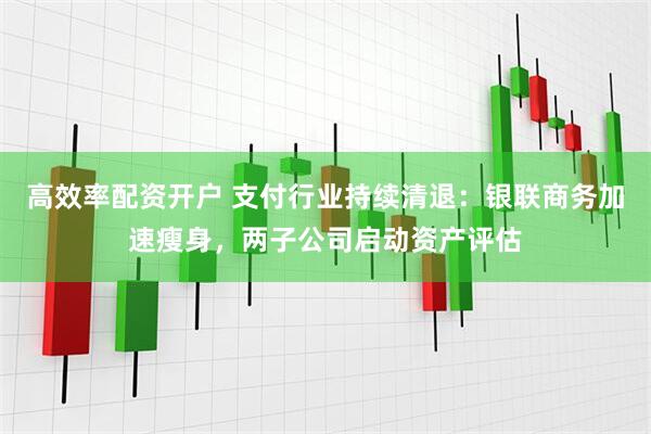 高效率配资开户 支付行业持续清退：银联商务加速瘦身，两子公司启动资产评估