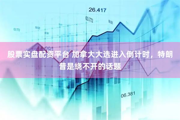 股票实盘配资平台 加拿大大选进入倒计时，特朗普是绕不开的话题