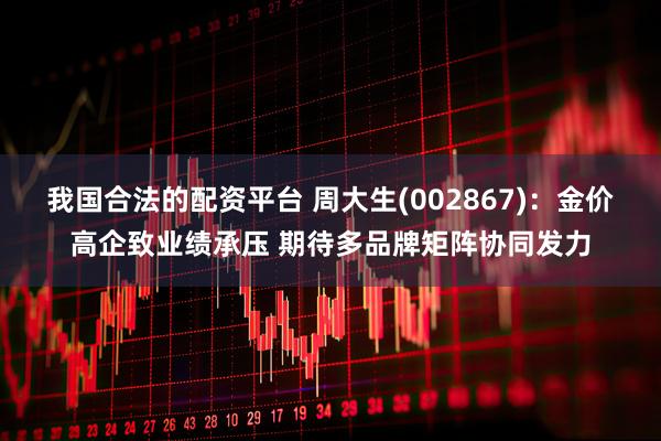 我国合法的配资平台 周大生(002867)：金价高企致业绩承压 期待多品牌矩阵协同发力