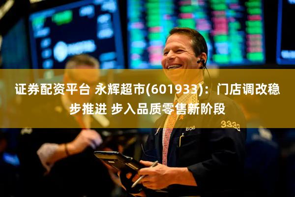 证券配资平台 永辉超市(601933)：门店调改稳步推进 步入品质零售新阶段