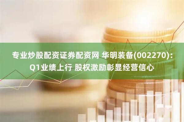 专业炒股配资证券配资网 华明装备(002270)：Q1业绩上行 股权激励彰显经营信心