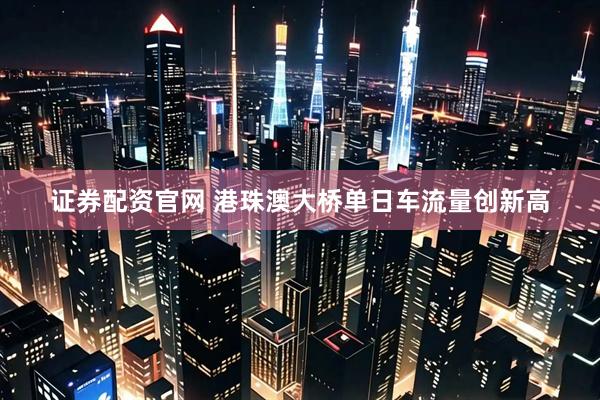 证券配资官网 港珠澳大桥单日车流量创新高