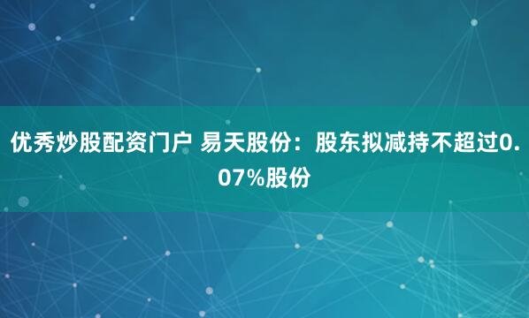 优秀炒股配资门户 易天股份：股东拟减持不超过0.07%股份