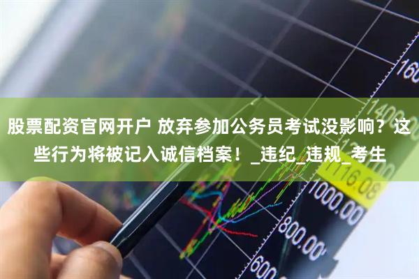 股票配资官网开户 放弃参加公务员考试没影响？这些行为将被记入诚信档案！_违纪_违规_考生
