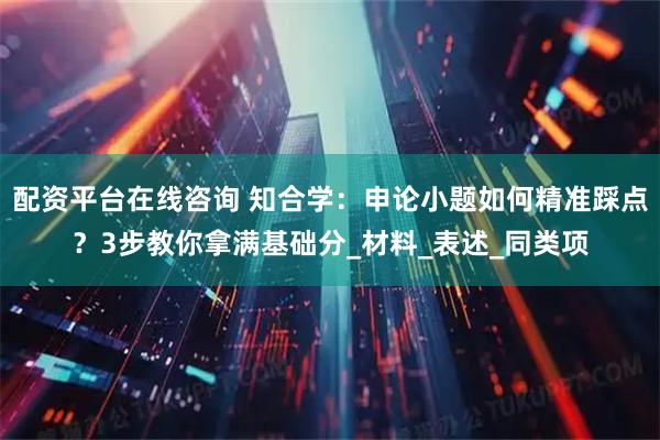 配资平台在线咨询 知合学：申论小题如何精准踩点？3步教你拿满基础分_材料_表述_同类项