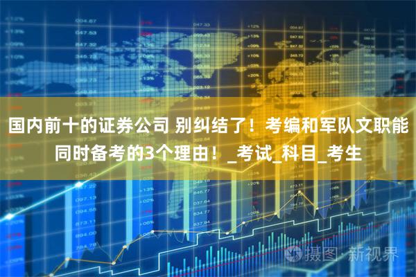 国内前十的证券公司 别纠结了！考编和军队文职能同时备考的3个理由！_考试_科目_考生