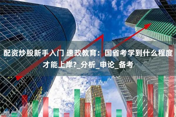 配资炒股新手入门 速政教育：国省考学到什么程度才能上岸?_分析_申论_备考