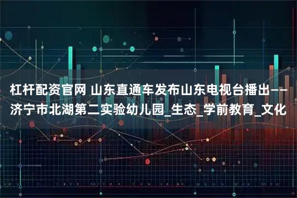 杠杆配资官网 山东直通车发布山东电视台播出——济宁市北湖第二实验幼儿园_生态_学前教育_文化