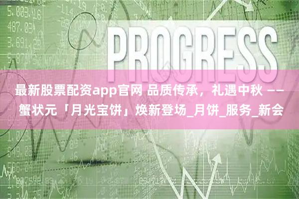 最新股票配资app官网 品质传承，礼遇中秋 —— 蟹状元「月光宝饼」焕新登场_月饼_服务_新会