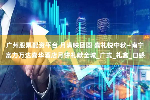 广州股票配资平台 月满映团圆 嘉礼悦中秋—南宁富力万达嘉华酒店月饼礼献全城_广式_礼盒_口感