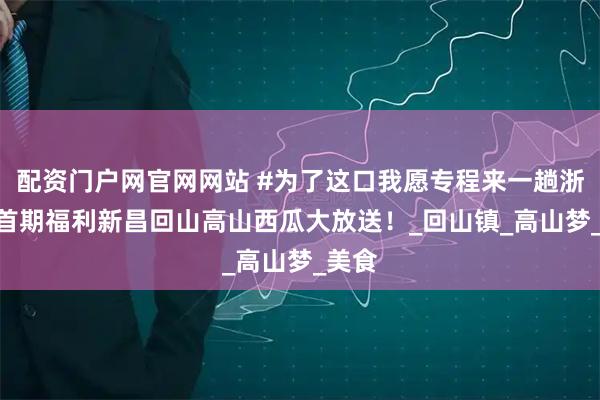 配资门户网官网网站 #为了这口我愿专程来一趟浙江# 首期福利新昌回山高山西瓜大放送！_回山镇_高山梦_美食
