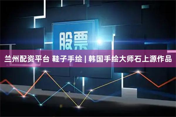 兰州配资平台 鞋子手绘 | 韩国手绘大师石上源作品