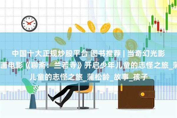 中国十大正规炒股平台 图书推荐 | 当奇幻光影照亮经典——从动画电影《聊斋：兰若寺》开启少年儿童的志怪之旅_蒲松龄_故事_孩子