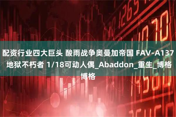 配资行业四大巨头 酸雨战争奥曼加帝国 FAV-A137 地狱不朽者 1/18可动人偶_Abaddon_重生_博格