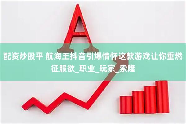 配资炒股平 航海王抖音引爆情怀这款游戏让你重燃征服欲_职业_玩家_索隆