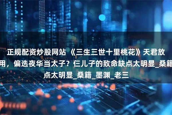 正规配资炒股网站 《三生三世十里桃花》天君放着仨儿子不用，偏选夜华当太子？仨儿子的致命缺点太明显_桑籍_墨渊_老三