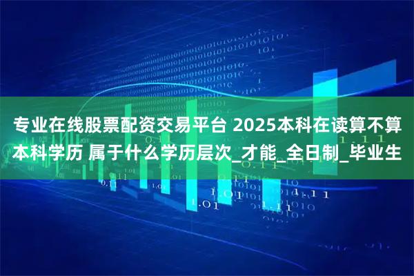 专业在线股票配资交易平台 2025本科在读算不算本科学历 属于什么学历层次_才能_全日制_毕业生