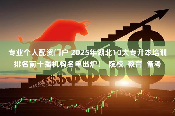 专业个人配资门户 2025年湖北10大专升本培训排名前十强机构名单出炉！_院校_教育_备考