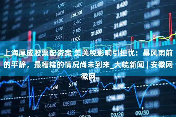 上海厚成股票配资案 美关税影响引担忧：暴风雨前的平静，最糟糕的情况尚未到来_大皖新闻 | 安徽网