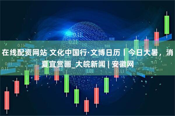 在线配资网站 文化中国行·文博日历丨今日大暑，消夏宜赏画_大皖新闻 | 安徽网