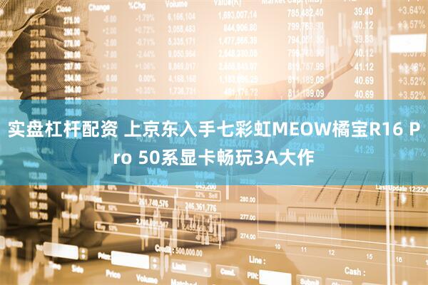 实盘杠杆配资 上京东入手七彩虹MEOW橘宝R16 Pro 50系显卡畅玩3A大作