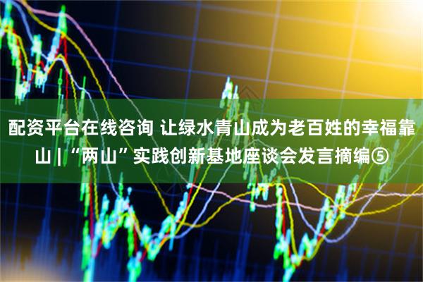 配资平台在线咨询 让绿水青山成为老百姓的幸福靠山 | “两山”实践创新基地座谈会发言摘编⑤