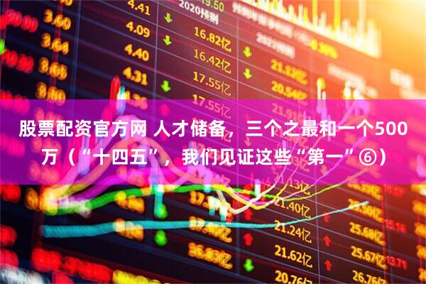 股票配资官方网 人才储备，三个之最和一个500万（“十四五”，我们见证这些“第一”⑥）