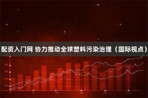 配资入门网 协力推动全球塑料污染治理（国际视点）