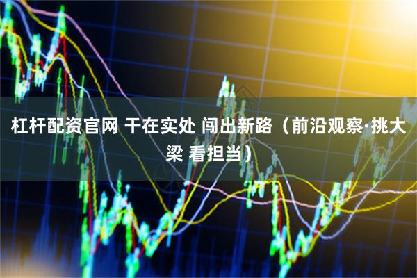 杠杆配资官网 干在实处 闯出新路（前沿观察·挑大梁 看担当）