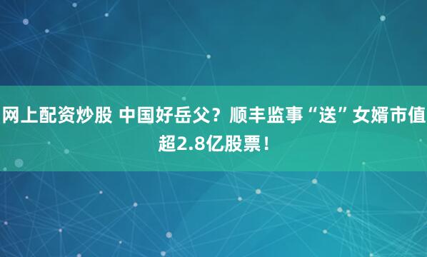 网上配资炒股 中国好岳父？顺丰监事“送”女婿市值超2.8亿股票！