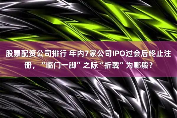 股票配资公司排行 年内7家公司IPO过会后终止注册，“临门一脚”之际“折戟”为哪般？