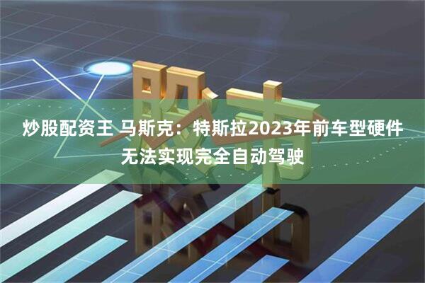 炒股配资王 马斯克：特斯拉2023年前车型硬件无法实现完全自动驾驶