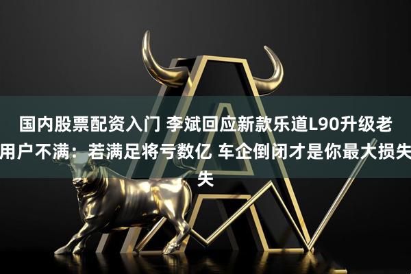 国内股票配资入门 李斌回应新款乐道L90升级老用户不满：若满足将亏数亿 车企倒闭才是你最大损失