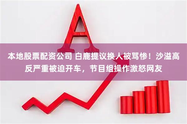 本地股票配资公司 白鹿提议换人被骂惨！沙溢高反严重被迫开车，节目组操作激怒网友