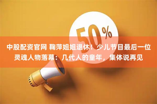 中股配资官网 鞠萍姐姐退休！少儿节目最后一位灵魂人物落幕：几代人的童年，集体说再见