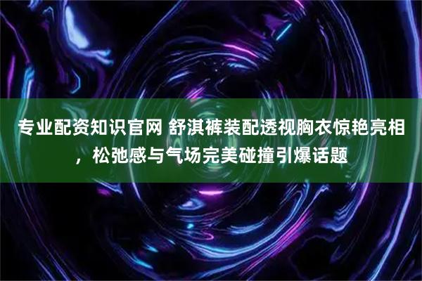 专业配资知识官网 舒淇裤装配透视胸衣惊艳亮相，松弛感与气场完美碰撞引爆话题